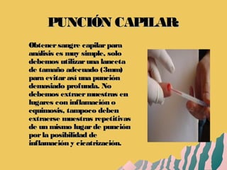 PUNCIÓN CAPILAR:PUNCIÓN CAPILAR:
Obtenersangre capilarparaObtenersangre capilarpara
análisis es muy simple, soloanálisis es muy simple, solo
debemos utilizaruna lancetadebemos utilizaruna lanceta
de tamaño adecuado (3mm)de tamaño adecuado (3mm)
para evitarasí una punciónpara evitarasí una punción
demasiado profunda. Nodemasiado profunda. No
debemos extraermuestras endebemos extraermuestras en
lugares con inflamación olugares con inflamación o
equimosis, tampoco debenequimosis, tampoco deben
extraerse muestras repetitivasextraerse muestras repetitivas
de un mismo lugarde punciónde un mismo lugarde punción
porla posibilidad deporla posibilidad de
inflamación y cicatrización.inflamación y cicatrización.
 