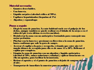 Material necesario:Material necesario:
– Guantes desechables.Guantes desechables.
– Una lanceta.Una lanceta.
– Liquido aséptico (alcohol etílico al 70%).Liquido aséptico (alcohol etílico al 70%).
– Capilares heparinizados (heparina al 1%)Capilares heparinizados (heparina al 1%)
– Algodón y esparadrapoAlgodón y esparadrapo
Pasos a seguir:Pasos a seguir:
– Elegirla zona de punción. La más habitual suele serel pulpejo de losElegirla zona de punción. La más habitual suele serel pulpejo de los
dedos, aunque también se puede realizaren el lóbulo de la oreja o en eldedos, aunque también se puede realizaren el lóbulo de la oreja o en el
talón del pie (esta última en recién nacidos).talón del pie (esta última en recién nacidos).
– Desinfectarla zona con un antiséptico frotándola para conseguirunaDesinfectarla zona con un antiséptico frotándola para conseguiruna
mejorperfusión.mejorperfusión.
– Pincharcon la lanceta y presionaren dirección a la zona de punción,Pincharcon la lanceta y presionaren dirección a la zona de punción,
hasta confirmarque sale la gota de sangre.hasta confirmarque sale la gota de sangre.
– Acercarel capilara la gota y recogerla, evitando que entre aire (elAcercarel capilara la gota y recogerla, evitando que entre aire (el
ángulo idóneo de recogida para ello es de unos 15 a 30º). Rellenarelángulo idóneo de recogida para ello es de unos 15 a 30º). Rellenarel
capilarporcompleto.capilarporcompleto.
– Limpiarla zona de punción con un algodón y líquido antisépticoLimpiarla zona de punción con un algodón y líquido antiséptico
(alcohol al 70%, nunca soluciones yodadas) y aplicarfirmemente en(alcohol al 70%, nunca soluciones yodadas) y aplicarfirmemente en
ella un apósito, para facilitarla hemostasia.ella un apósito, para facilitarla hemostasia.
– Retirarel apósito y si el punto de punción a dejado de sangrar, dejarloRetirarel apósito y si el punto de punción a dejado de sangrar, dejarlo
al aire.al aire.
– Transportarde inmediato la muestra para su análisis.Transportarde inmediato la muestra para su análisis.
 