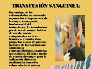 TRANSFUSIÓN SANGUINEA:TRANSFUSIÓN SANGUINEA:
En muchas de lasEn muchas de las
enfermedades es necesarioenfermedades es necesario
reponerlos componentes dereponerlos componentes de
la sangre como partela sangre como parte
fundamental delfundamental del
tratamiento. La transfusióntratamiento. La transfusión
puede serde sangre total opuede serde sangre total o
de sus derivadosde sus derivados
componentes es decircomponentes es decir
hematíes, granulocitos,hematíes, granulocitos,
plaquetas o sólo de plasma,plaquetas o sólo de plasma,
factores de la coagulación,factores de la coagulación,
albúmina oalbúmina o
gammaglobulinas, según lasgammaglobulinas, según las
necesidades. El único modonecesidades. El único modo
de conseguirsangre para lade conseguirsangre para la
aplicación clínica esaplicación clínica es
mediante la donaciónmediante la donación
voluntaria de la misma.voluntaria de la misma.
 