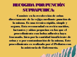 RECOGIDA PORPUNCIÓNRECOGIDA PORPUNCIÓN
SUPRAPUBICA:SUPRAPUBICA:
Consiste en la recolección de orinaConsiste en la recolección de orina
directamente de la vejiga mediante punción dedirectamente de la vejiga mediante punción de
la misma. Es una técnica rápida, simple yla misma. Es una técnica rápida, simple y
segura. Esta recomendad en recién nacidos,segura. Esta recomendad en recién nacidos,
lactantes y niños pequeños en los que ellactantes y niños pequeños en los que el
procedimiento con bolsa adhesiva hayaprocedimiento con bolsa adhesiva haya
fracasado, bien porla cantidad insuficiente defracasado, bien porla cantidad insuficiente de
orina y o porcontaminación de la misma. Esteorina y o porcontaminación de la misma. Este
procedimiento es realizado porel Pediatra conprocedimiento es realizado porel Pediatra con
la asistencia de Enfermería.la asistencia de Enfermería.
 