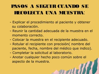 PASOS A SEGUIR CUANDO SE
RECOLECTA UNA MUESTRA:
- - Explicar el procedimiento al paciente y obtener
- su colaboración.
- - Reunir la cantidad adecuada de la muestra en el
- momento correcto.
- - Colocar la muestra en el recipiente adecuado.
- - Rotular el recipiente con precisión( nombre del
- paciente, fecha, nombre del médico que indico).
- - Completar la solicitud al laboratorio.
- - Anotar cualquier hecho poco común sobre el
- aspecto de la muestra.
 