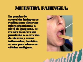 MUESTRA FARINGEA:MUESTRA FARINGEA:
La prueba deLa prueba de
secreción faríngea sesecreción faríngea se
realiza para observarrealiza para observar
microorganismos amicroorganismos a
nivel de garganta, senivel de garganta, se
recolecta secreciónrecolecta secreción
purulenta o secreciónpurulenta o secreción
de ulceras y zonasde ulceras y zonas
inflamadas, tambiéninflamadas, también
se usa para observarse usa para observar
células malignas.células malignas.
 