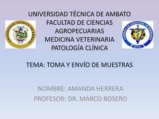 UNIVERSIDAD TÉCNICA DE AMBATO
FACULTAD DE CIENCIAS
AGROPECUARIAS
MEDICINA VETERINARIA
PATOLOGÍA CLÍNICA
TEMA: TOMA Y ENVÍO DE MUESTRAS
NOMBRE: AMANDA HERRERA
PROFESOR: DR. MARCO ROSERO
 