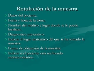 Rotulación de la muestra Datos del paciente. Fecha y hora de la toma. Nombre del médico y lugar donde se le puede localizar. Diagnostico presuntivo. Indicar el lugar anatómico del que se ha tomado la muestra. Forma de obtención de la muestra. Indicar si el paciente esta recibiendo antimicrobianos. 