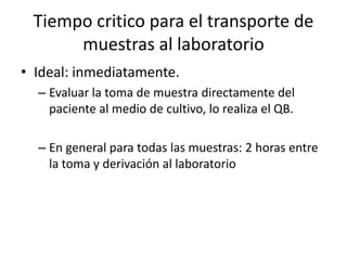 Tiempo critico para el transporte de
muestras al laboratorio
• Ideal: inmediatamente.
– Evaluar la toma de muestra directamente del
paciente al medio de cultivo, lo realiza el QB.
– En general para todas las muestras: 2 horas entre
la toma y derivación al laboratorio
 