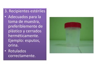 3. Recipientes estériles
• Adecuados para la
toma de muestra,
preferiblemente de
plástico y cerrados
herméticamente.
Ejemplo: esputos,
orina.
• Rotulados
correctamente.
 