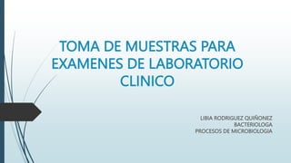 TOMA DE MUESTRAS PARA
EXAMENES DE LABORATORIO
CLINICO
LIBIA RODRIGUEZ QUIÑONEZ
BACTERIOLOGA
PROCESOS DE MICROBIOLOGIA
 