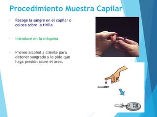 Procedimiento Muestra Capilar
• Recoge la sangre en el capilar o
coloca sobre la tirilla
• Introduce en la máquina
• Provee alcohol a cliente para
detener sangrado y le pide que
haga presión sobre el área.
 