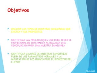 Objetivos
 DISCUTIR LOS TIPOS DE MUESTRAS SANGUÍNEAS QUE
EXISTEN Y SUS PROPÓSITOS
 IDENTIFICAR LAS PRECAUCIONES QUE DEBE TENER EL
PROFESIONAL DE ENFERMERÍA AL REALIZAR UNA
VENOPUNCIÓN PARA UNA MUESTRA SANGUÍNEA
 IDENTIFICAR VALORES DE MUESTRAS SANGUÍNEAS
FUERA DE LOS PARÁMETROS NORMALES Y LA
IMPLICACIÓN DE LOS MISMOS PARA EL BIENESTAR DEL
CLIENTE
Slide 002
 