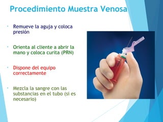 Procedimiento Muestra Venosa
• Remueve la aguja y coloca
presión
• Orienta al cliente a abrir la
mano y coloca curita (PRN)
• Dispone del equipo
correctamente
• Mezcla la sangre con las
substancias en el tubo (si es
necesario)
 