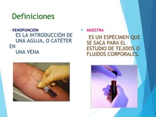 Definiciones
• VENOPUNCIÓN
ES LA INTRODUCCIÓN DE
UNA AGUJA, O CATÉTER
EN
UNA VENA
 MUESTRA
ES UN ESPÉCIMEN QUE
SE SACA PARA EL
ESTUDIO DE TEJIDOS O
FLUIDOS CORPORALES.
 