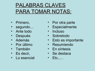 PALABRAS CLAVES
    PARA TOMAR NOTAS:
•   Primero,      •   Por otra parte
•   segundo…      •   Especialmente
•   Ante todo     •   Incluso
•   Después       •   Sobretodo
•   Además        •   Esto es importante
•   Por último    •   Resumiendo
•   También       •   En síntesis
•   Es decir,     •   Se destaca
•   Lo esencial   •   Etc.,…
 