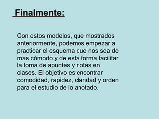 Finalmente:

Con estos modelos, que mostrados
anteriormente, podemos empezar a
practicar el esquema que nos sea de
mas cómodo y de esta forma facilitar
la toma de apuntes y notas en
clases. El objetivo es encontrar
comodidad, rapidez, claridad y orden
para el estudio de lo anotado.
 