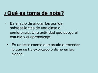 ¿Qué es toma de nota?
• Es el acto de anotar los puntos
  sobresalientes de una clase o
  conferencia. Una actividad que apoya el
  estudio y el aprendizaje.

• Es un instrumento que ayuda a recordar
  lo que se ha explicado o dicho en las
  clases.
 