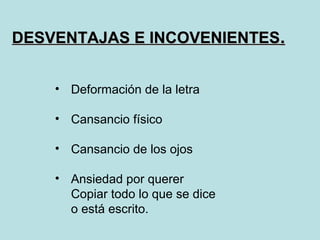 DESVENTAJAS E INCOVENIENTES.


    • Deformación de la letra

    • Cansancio físico

    • Cansancio de los ojos

    • Ansiedad por querer
      Copiar todo lo que se dice
      o está escrito.
 