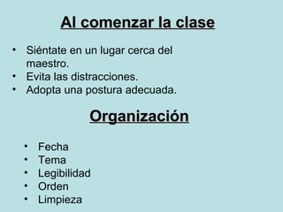 Al comenzar la clase
• Siéntate en un lugar cerca del
  maestro.
• Evita las distracciones.
• Adopta una postura adecuada.

                Organización
  •   Fecha
  •   Tema
  •   Legibilidad
  •   Orden
  •   Limpieza
 