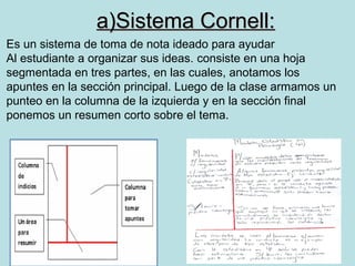 a)Sistema Cornell:
Es un sistema de toma de nota ideado para ayudar
Al estudiante a organizar sus ideas. consiste en una hoja
segmentada en tres partes, en las cuales, anotamos los
apuntes en la sección principal. Luego de la clase armamos un
punteo en la columna de la izquierda y en la sección final
ponemos un resumen corto sobre el tema.
 