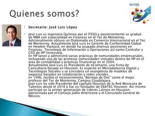    Secretario: José Luis López

   José Luis es Ingeniero Químico por el ITESO y posteriormente se graduó
    de MBA con especialidad en Finanzas en el Tec de Monterrey.
    Adicionalmente obtuvo un Diplomado en Comercio Internacional en el Tec
    de Monterrey. Actualmente José Luis es Gerente de Conformidad Global
    en Hewlett-Packard, en donde ha ocupado diversas posiciones en
    Finanzas, Tecnología de Información y Operaciones así como Contralor y
    CFO de HP Venezuela.
    En HP lanzó y administró varias prácticas de comunidades empresariales,
    incluyendo una de las primeras comunidades virtuales dentro de HP en el
    área de contabilidad y prácticas financieras en el 2004.
    Actualmente José Luis es Presidente de nContacto, una firma de
    Consultoría basada en Houston. Es experto en Mercadotecnia Digital y
    Tecnologías Sociales y se considera un evangelista de modelos de
    negocios basados en colaboración y redes sociales.
    En 1996, recibió el reconocimiento "Borrego de Oro" como el mejor
    profesor del Tec de Monterrey, Campus Guadalajara.
    José Luis ha sido Presidente del capítulo Houston de la Red Mexicana de
    Talentos desde el 2010 y fue co-fundador de EXATEC Houston. Así mismo
    participó en la primer generación de Líderes Latinos en Houston,
    patrocinada por el Consejo Judío Americano y el Consulado General de
    México.
 
