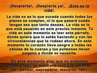 ¡Despierta!,  ¡Despierta ya!,  ¡Esta es la vida!  La vida no es lo que sucede cuando todos tus planes se cumplen, ni lo que pasará cuado tengas eso que tanto deseas. La vida es lo que está pasando en este preciso instante. Tú vida en este momento es leer este párrafo, donde quiera que lo estés haciendo y con las circunstancias que te rodean ahora. En este momento tu corazón lleva sangre a todas las células de tu cuerpo y tus pulmones llevan oxígeno a donde se necesita. En este momento algo que no podemos comprender, te mantiene vivo y te permite, ver, pensar, expresarte, moverte, reír,  ¡hasta llorar si quieres! 