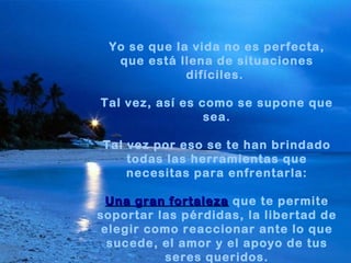 Yo se que la vida no es perfecta, que está llena de situaciones difíciles.  Tal vez, así es como se supone que sea. Tal vez por eso se te han brindado todas las herramientas que necesitas para enfrentarla: Una gran fortaleza   que te permite soportar las pérdidas, la libertad de elegir como reaccionar ante lo que sucede, el amor y el apoyo de tus seres queridos. 
