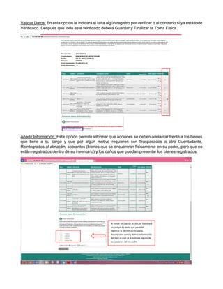 Validar Datos: En esta opción le indicará si falta algún registro por verificar o al contrario si ya está todo
Verificado. Después que todo este verificado deberá Guardar y Finalizar la Toma Física.
Añadir Información: Esta opción permite informar que acciones se deben adelantar frente a los bienes
que tiene a su cargo y que por algún motivo requieren ser Traspasados a otro Cuentadante,
Reintegrados al almacén, sobrantes (bienes que se encuentran físicamente en su poder, pero que no
están registrados dentro de su inventario) y los daños que puedan presentar los bienes registrados.
Al tomar un tipo de acción, se habilitará
un campo de texto que permite
registrar la identificación placa,
descripción, serial y demás información
del bien al cual se le aplicara alguna de
las opciones del recuadro.
 