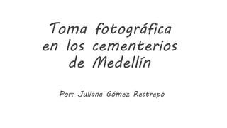 Toma fotográfica
en los cementerios
de Medellín
Por: Juliana Gómez Restrepo
 