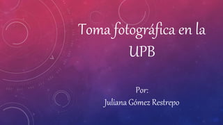 Toma fotográfica en la
UPB
Por:
Juliana Gómez Restrepo
 