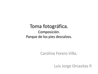 Toma fotográfica.
Composición.
Parque de los pies descalzos.
Carolina Forero Villa.
Luis Jorge Orcasitas P.
 