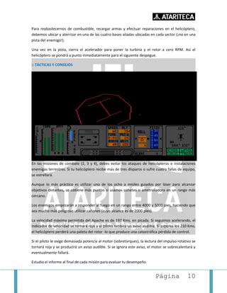 Página 10
Para reabastecernos de combustible, recargar armas y efectuar reparaciones en el helicóptero,
debemos ubicar y aterrizar en una de las cuatro bases aliadas ubicadas en cada sector (¡no en una
pista del enemigo!).
Una vez en la pista, cierra el acelerador para poner la turbina y el rotor a cero RPM. Así el
helicóptero se pondrá a punto inmediatamente para el siguiente despegue.
:: TÁCTICAS Y CONSEJOS
En las misiones de combate (2, 3 y 4), debes evitar los ataques de helicópteros e instalaciones
enemigas terrestres. Si tu helicóptero recibe más de tres disparos o sufre cuatro fallas de equipo,
se estrellará.
Aunque lo más práctico es utilizar uno de los ocho a misiles guiados por láser para alcanzar
objetivos distantes, se obtiene más puntos si usamos cohetes o ametralladora en un rango más
cercano.
Los enemigos empezarán a responder al fuego en un rango entre 4000 y 5000 pies, haciendo que
sea mucho más peligroso utilizar cañones (cuyo alcance es de 2000 pies).
La velocidad máxima permitida del Apache es de 197 Kms. en picada. Si seguimos acelerando, el
indicador de velocidad se tornará rojo y el piloto recibirá un aviso audible. Si superas los 210 Kms.
el helicóptero perderá una paleta del rotor -lo que produce una catastrófica pérdida de control.
Si el piloto le exige demasiada potencia al motor (sobretorques), la lectura del impulso rotativo se
tornará roja y se producirá un aviso audible. Si se ignora este aviso, el motor se sobrecalentará y
eventualmente fallará.
Estudia el informe al final de cada misión para evaluar tu desempeño.
 