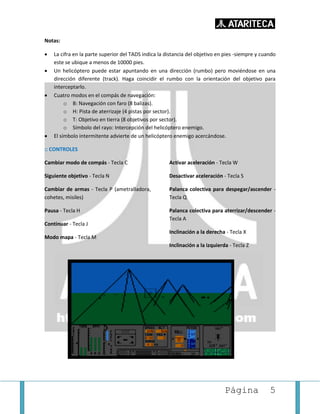 Página 5
Notas:
• La cifra en la parte superior del TADS indica la distancia del objetivo en pies -siempre y cuando
este se ubique a menos de 10000 pies.
• Un helicóptero puede estar apuntando en una dirección (rumbo) pero moviéndose en una
dirección diferente (track). Haga coincidir el rumbo con la orientación del objetivo para
interceptarlo.
• Cuatro modos en el compás de navegación:
o B: Navegación con faro (8 balizas).
o H: Pista de aterrizaje (4 pistas por sector).
o T: Objetivo en tierra (8 objetivos por sector).
o Símbolo del rayo: Intercepción del helicóptero enemigo.
• El símbolo intermitente advierte de un helicóptero enemigo acercándose.
:: CONTROLES
Cambiar modo de compás - Tecla C
Siguiente objetivo - Tecla N
Cambiar de armas - Tecla P (ametralladora,
cohetes, misiles)
Pausa - Tecla H
Continuar - Tecla J
Modo mapa - Tecla M
Activar aceleración - Tecla W
Desactivar aceleración - Tecla S
Palanca colectiva para despegar/ascender -
Tecla Q
Palanca colectiva para aterrizar/descender -
Tecla A
Inclinación a la derecha - Tecla X
Inclinación a la izquierda - Tecla Z
 