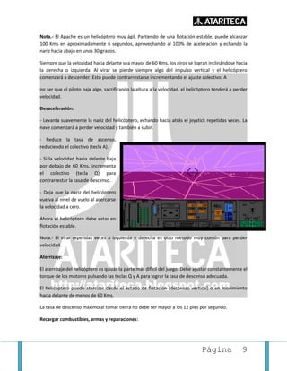 Página 9
Nota.- El Apache es un helicóptero muy ágil. Partiendo de una flotación estable, puede alcanzar
100 Kms en aproximadamente 6 segundos, aprovechando al 100% de aceleración y echando la
nariz hacia abajo en unos 30 grados.
Siempre que la velocidad hacia delante sea mayor de 60 Kms, los giros se logran inclinándose hacia
la derecha o izquierda. Al virar se pierde siempre algo del impulso vertical y el helicóptero
comenzará a descender. Esto puede contrarrestarse incrementando el ajuste colectivo. A
no ser que el piloto baje algo, sacrificando la altura a la velocidad, el helicóptero tenderá a perder
velocidad.
Desaceleración:
- Levanta suavemente la nariz del helicóptero, echando hacia atrás el joystick repetidas veces. La
nave comenzará a perder velocidad y también a subir.
- Reduce la tasa de ascenso,
reduciendo el colectivo (tecla A).
- Si la velocidad hacia delante baja
por debajo de 60 Kms, incrementa
el colectivo (tecla Q) para
contrarrestar la tasa de descenso.
- Deja que la nariz del helicóptero
vuelva al nivel de vuelo al acercarse
la velocidad a cero.
Ahora el helicóptero debe estar en
flotación estable.
Nota.- El virar repetidas veces a izquierda y derecha es otro método muy común para perder
velocidad.
Aterrizaje:
El aterrizaje del helicóptero es quizás la parte más difícil del juego. Debe ajustar constantemente el
torque de los motores pulsando las teclas Q y A para lograr la tasa de descenso adecuada.
El helicóptero puede aterrizar desde el estado de flotación (descenso vertical) o en movimiento
hacia delante de menos de 60 Kms.
La tasa de descenso máximo al tomar tierra no debe ser mayor a los 12 pies por segundo.
Recargar combustibles, armas y reparaciones:
 