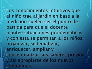 Los conocimientos intuitivos que
el niño trae al jardín en base a la
medición suelen ser el punto de
partida para que el docente
plantee situaciones problemáticas,
y con esta se permitan a los niños
organizar, sistematizar,
enriquecer, ampliar y
conceptualizar sus saberes previos
y así apropiarse de los nuevos
contenidos.
 
