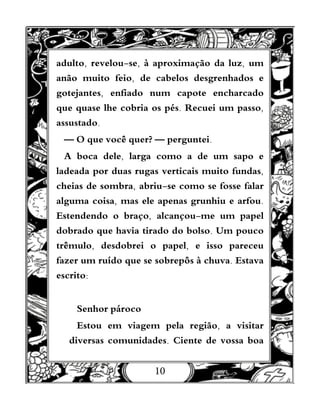 10
adulto, revelou-se, à aproximação da luz, um
anão muito feio, de cabelos desgrenhados e
gotejantes, enfiado num capote encharcado
que quase lhe cobria os pés. Recuei um passo,
assustado.
— O que você quer? — perguntei.
A boca dele, larga como a de um sapo e
ladeada por duas rugas verticais muito fundas,
cheias de sombra, abriu-se como se fosse falar
alguma coisa, mas ele apenas grunhiu e arfou.
Estendendo o braço, alcançou-me um papel
dobrado que havia tirado do bolso. Um pouco
trêmulo, desdobrei o papel, e isso pareceu
fazer um ruído que se sobrepôs à chuva. Estava
escrito:
Senhor pároco
Estou em viagem pela região, a visitar
diversas comunidades. Ciente de vossa boa
 