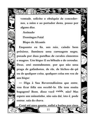11
vontade, solicito o obséquio de conceder-
nos, a mim e ao portador desta, pouso por
alguns dias.
Assinado
Domingos Faial
Bispo de Alcantis
Enquanto eu lia, um raio, caindo bem
próximo, iluminou uma carruagem negra,
puxada por duas parelhas de cavalos cinzentos
e magros. Um bispo! E eu bêbado e de ceroulas.
Deus, orei mentalmente, por que não uma
praga de gafanhotos, de rãs, de bichos-de-pé
ou de qualquer coisa, qualquer coisa em vez de
um bispo!
— Diga à Sua Reverendíssima que entre,
vou ficar feliz em recebê-lo. Ele tem muita
bagagem? Bom, disso você cuida, não? Mas
espere um minutinho, não saia daí, isto é, pode
entrar, saia da chuva.
Corri até meu quarto, enfiei a batina por cima
 