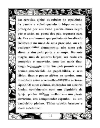 13
das ceroulas, ajeitei os cabelos no espelhinho
da parede e voltei quando o bispo entrava,
protegido por um vasto guarda-chuva negro
que o anão, na ponta dos pés, segurava para
ele. Era um homem que poderia ser localizado
facilmente no meio de uma procissão, ou em
qualquer outro ajuntamento, não tanto pela
altura, e sim pelo porte e estampa. Bastante
magro, mas de ombros largos, seu rosto era
comprido e encovado, com um nariz fino,
longo, levemente torto. Sua pele possuía a cor
branco-amarelecida do papel-bíblia, e seus
lábios, finos e pouco afeitos ao sorriso, uma
tonalidade entre o vermelho-sangue e o cinza-
lápide. Os olhos escuros, assentados em olheiras
fundas, combinavam com um dignitário da
Igreja, porém cairiam melhor em um pirata
sarraceno, um conquistador espanhol ou um
bandoleiro platino. Tinha cabelos brancos e
idade indefinível.
 