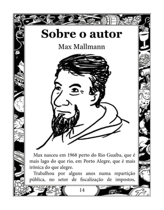 14
Sobre o autor
Max Mallmann
Max nasceu em 1968 perto do Rio Guaíba, que é
mais lago do que rio, em Porto Alegre, que é mais
irônica do que alegre.
Trabalhou por alguns anos numa repartição
pública, no setor de fiscalização de impostos,
 