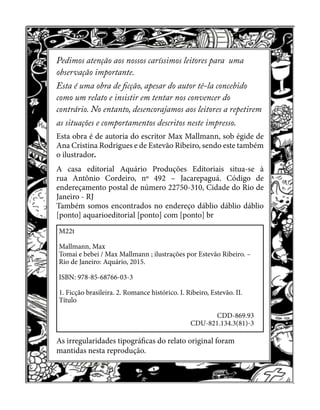 2
Pedimos atenção aos nossos caríssimos leitores para uma
observação importante.
Esta é uma obra de ficção, apesar do autor tê-la concebido
como um relato e insistir em tentar nos convencer do
contrário. No entanto, desencorajamos aos leitores a repetirem
as situações e comportamentos descritos neste impresso.
Esta obra é de autoria do escritor Max Mallmann, sob égide de
Ana Cristina Rodrigues e de Estevão Ribeiro, sendo este também
o ilustrador.
A casa editorial Aquário Produções Editoriais situa-se à
rua Antônio Cordeiro, nº 492 – Jacarepaguá. Código de
endereçamento postal de número 22750-310, Cidade do Rio de
Janeiro - RJ
Também somos encontrados no endereço dáblio dáblio dáblio
[ponto] aquarioeditorial [ponto] com [ponto] br
As irregularidades tipográficas do relato original foram
mantidas nesta reprodução.
M22t
Mallmann, Max
Tomai e bebei / Max Mallmann ; ilustrações por Estevão Ribeiro. –
Rio de Janeiro: Aquário, 2015.
ISBN: 978-85-68766-03-3
1. Ficção brasileira. 2. Romance histórico. I. Ribeiro, Estevão. II.
Título
CDD-869.93
CDU-821.134.3(81)-3
 