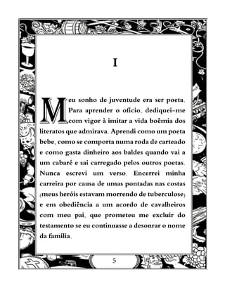 5
I
M
eu sonho de juventude era ser poeta.
Para aprender o ofício, dediquei-me
com vigor à imitar a vida boêmia dos
literatos que admirava. Aprendi como um poeta
bebe, como se comporta numa roda de carteado
e como gasta dinheiro aos baldes quando vai a
um cabaré e sai carregado pelos outros poetas.
Nunca escrevi um verso. Encerrei minha
carreira por causa de umas pontadas nas costas
(meus heróis estavam morrendo de tuberculose)
e em obediência a um acordo de cavalheiros
com meu pai, que prometeu me excluir do
testamento se eu continuasse a desonrar o nome
da família.
 