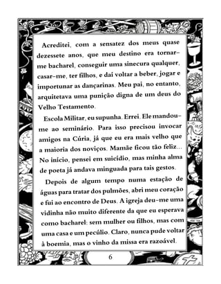 6
Acreditei, com a sensatez dos meus quase
dezessete anos, que meu destino era tornar-
me bacharel, conseguir uma sinecura qualquer,
casar-me, ter filhos, e daí voltar a beber, jogar e
importunar as dançarinas. Meu pai, no entanto,
arquitetava uma punição digna de um deus do
Velho Testamento.
EscolaMilitar,eusupunha.Errei.Elemandou-
me ao seminário. Para isso precisou invocar
amigos na Cúria, já que eu era mais velho que
a maioria dos noviços. Mamãe ficou tão feliz...
No início, pensei em suicídio, mas minha alma
de poeta já andava minguada para tais gestos.
Depois de algum tempo numa estação de
águas para tratar dos pulmões, abri meu coração
e fui ao encontro de Deus. A igreja deu-me uma
vidinha não muito diferente da que eu esperava
como bacharel: sem mulher ou filhos, mas com
uma casa e um pecúlio. Claro, nunca pude voltar
à boemia, mas o vinho da missa era razoável.
 