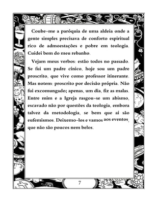 7
Coube-me a paróquia de uma aldeia onde a
gente simples precisava de conforto espiritual
rico de admoestações e pobre em teologia.
Cuidei bem do meu rebanho.
Vejam meus verbos: estão todos no passado.
Se fui um padre cínico, hoje sou um padre
proscrito, que vive como professor itinerante.
Mas notem: proscrito por decisão própria. Não
fui excomungado; apenas, um dia, fiz as malas.
Entre mim e a Igreja rasgou-se um abismo,
escavado não por questões da teologia, embora
talvez da metodologia, se bem que aí são
eufemismos. Deixemo-los e vamos aos eventos,
que não são poucos nem belos.
 