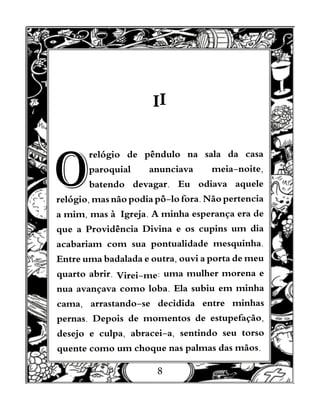 8
II
O
relógio de pêndulo na sala da casa
paroquial anunciava meia-noite,
batendo devagar. Eu odiava aquele
relógio, mas não podia pô-lo fora. Não pertencia
a mim, mas à Igreja. A minha esperança era de
que a Providência Divina e os cupins um dia
acabariam com sua pontualidade mesquinha.
Entre uma badalada e outra, ouvi a porta de meu
quarto abrir. Virei-me: uma mulher morena e
nua avançava como loba. Ela subiu em minha
cama, arrastando-se decidida entre minhas
pernas. Depois de momentos de estupefação,
desejo e culpa, abracei-a, sentindo seu torso
quente como um choque nas palmas das mãos.
 