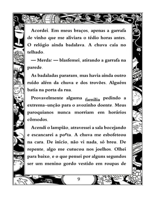 9
Acordei. Em meus braços, apenas a garrafa
de vinho que me aliviara o tédio horas antes.
O relógio ainda badalava. A chuva caía no
telhado.
— Merda! — blasfemei, atirando a garrafa na
parede.
As badaladas pararam, mas havia ainda outro
ruído além da chuva e dos trovões. Alguém
batia na porta da rua.
Provavelmente alguma família pedindo a
extrema-unção para o avozinho doente. Meus
paroquianos nunca morriam em horários
cômodos.
Acendi o lampião, atravessei a sala bocejando
e escancarei a porta. A chuva me esbofeteou
na cara. De início, não vi nada, só breu. De
repente, algo me cutucou nos joelhos. Olhei
para baixo, e o que pensei por alguns segundos
ser um menino gordo vestido em roupas de
 