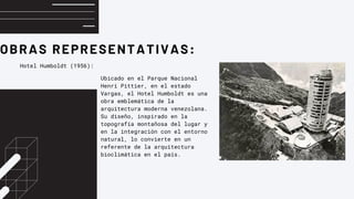 OBRAS REPRESENTATIVAS:
Hotel Humboldt (1956):
Ubicado en el Parque Nacional
Henri Pittier, en el estado
Vargas, el Hotel Humboldt es una
obra emblemática de la
arquitectura moderna venezolana.
Su diseño, inspirado en la
topografía montañosa del lugar y
en la integración con el entorno
natural, lo convierte en un
referente de la arquitectura
bioclimática en el país.
 
