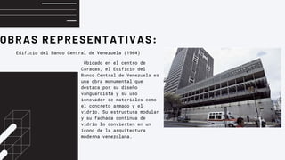 OBRAS REPRESENTATIVAS:
Edificio del Banco Central de Venezuela (1964)
Ubicado en el centro de
Caracas, el Edificio del
Banco Central de Venezuela es
una obra monumental que
destaca por su diseño
vanguardista y su uso
innovador de materiales como
el concreto armado y el
vidrio. Su estructura modular
y su fachada continua de
vidrio lo convierten en un
ícono de la arquitectura
moderna venezolana.
 