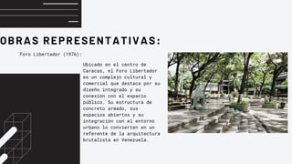 OBRAS REPRESENTATIVAS:
Foro Libertador (1976):
Ubicado en el centro de
Caracas, el Foro Libertador
es un complejo cultural y
comercial que destaca por su
diseño integrado y su
conexión con el espacio
público. Su estructura de
concreto armado, sus
espacios abiertos y su
integración con el entorno
urbano lo convierten en un
referente de la arquitectura
brutalista en Venezuela.
 
