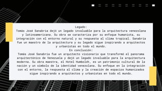 Legado:
Tomás José Sanabria dejó un legado invaluable para la arquitectura venezolana
y latinoamericana. Su obra se caracteriza por su enfoque humanista, su
integración con el entorno natural y su respuesta al clima tropical. Sanabria
fue un maestro de la arquitectura y su legado sigue inspirando a arquitectos
y urbanistas en todo el mundo.
En conclusión:
Tomás José Sanabria fue un arquitecto visionario que transformó el panorama
arquitectónico de Venezuela y dejó un legado invaluable para la arquitectura
moderna. Su obra maestra, el Hotel Humboldt, es un patrimonio cultural de la
nación y un símbolo de la identidad venezolana. Su enfoque en la integración
con el entorno, la respuesta al clima y la creación de espacios humanizados
sigue inspirando a arquitectos y urbanistas en todo el mundo.
 