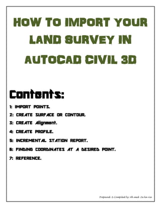 Prepared & Compiled by: Ah med Za ka ria
HOW TO IMPORT YOUR
LAND SURVEY IN
AUTOCAD CIVIL 3D
Contents:
1: IMPORT POINTS.
2: CREATE SURFACE OR CONTOUR.
3: CREATE Alignment.
4: CREATE PROFILE.
5: INCREMENTAL STATION REPORT.
6: FINDING COORDINATES AT A DESIRED POINT.
7: REFERENCE.
 