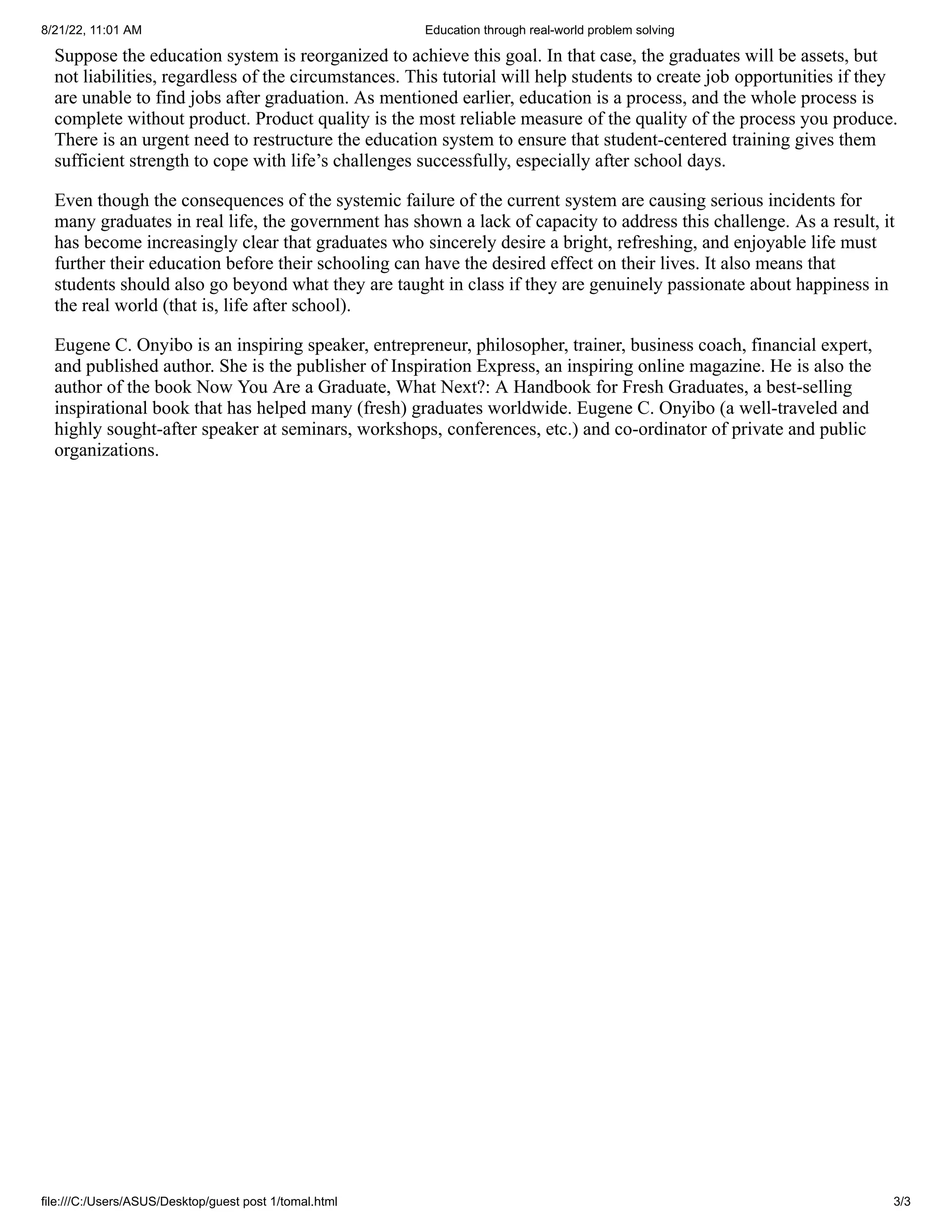 8/21/22, 11:01 AM Education through real-world problem solving
file:///C:/Users/ASUS/Desktop/guest post 1/tomal.html 3/3
Suppose the education system is reorganized to achieve this goal. In
that case, the graduates will be assets, but
not liabilities, regardless
of the circumstances. This tutorial will help students to create job
opportunities if they
are unable to find jobs after graduation. As
mentioned earlier, education is a process, and the whole process is
complete without product. Product quality is the most reliable measure
of the quality of the process you produce.
There is an urgent need to
restructure the education system to ensure that student-centered
training gives them
sufficient strength to cope with life’s challenges
successfully, especially after school days.
Even though the consequences of the systemic failure of the current
system are causing serious incidents for
many graduates in real life,
the government has shown a lack of capacity to address this challenge.
As a result, it
has become increasingly clear that graduates who
sincerely desire a bright, refreshing, and enjoyable life must
further
their education before their schooling can have the desired effect on
their lives. It also means that
students should also go beyond what they
are taught in class if they are genuinely passionate about happiness in
the real world (that is, life after school).
Eugene C. Onyibo is an inspiring speaker, entrepreneur, philosopher,
trainer, business coach, financial expert,
and published author. She is
the publisher of Inspiration Express, an inspiring online magazine. He
is also the
author of the book Now You Are a Graduate, What Next?: A
Handbook for Fresh Graduates, a best-selling
inspirational book that has
helped many (fresh) graduates worldwide. Eugene C. Onyibo (a
well-traveled and
highly sought-after speaker at seminars, workshops,
conferences, etc.) and co-ordinator of private and public
organizations.
 
