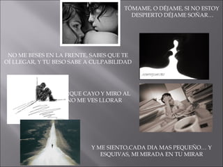 TÓMAME, O DÉJAME, SI NO ESTOY  DESPIERTO DÉJAME SOÑAR… NO ME BESES EN LA FRENTE, SABES QUE TE OÍ LLEGAR, Y TU BESO SABE A CULPABILIDAD TU ME ADMIRAS, PORQUE CAYO Y MIRO AL CIELO… PORQUE NO ME VES LLORAR Y ME SIENTO,CADA DIA MAS PEQUEÑO… Y ESQUIVAS, MI MIRADA EN TU MIRAR 