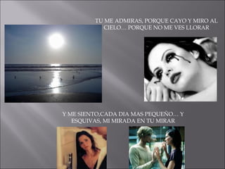 TU ME ADMIRAS, PORQUE CAYO Y MIRO AL CIELO… PORQUE NO ME VES LLORAR Y ME SIENTO,CADA DIA MAS PEQUEÑO… Y ESQUIVAS, MI MIRADA EN TU MIRAR 